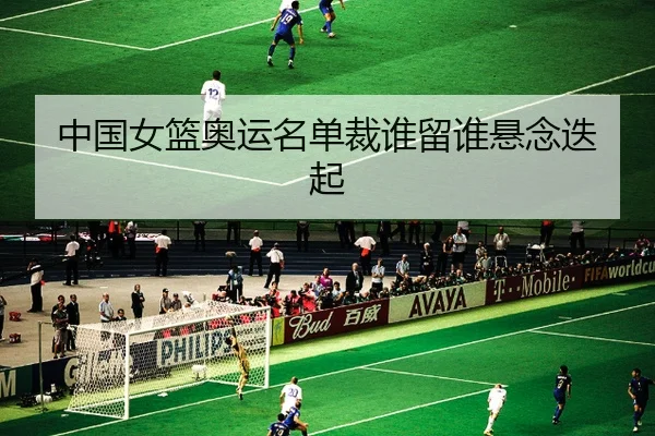 中国女篮奥运名单裁谁留谁悬念迭起